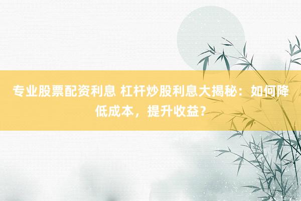 专业股票配资利息 杠杆炒股利息大揭秘：如何降低成本，提升收益？