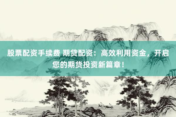股票配资手续费 期贷配资：高效利用资金，开启您的期货投资新篇章！