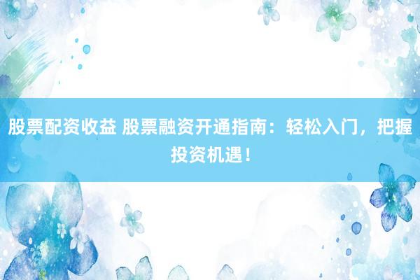 股票配资收益 股票融资开通指南：轻松入门，把握投资机遇！