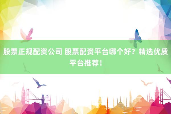 股票正规配资公司 股票配资平台哪个好？精选优质平台推荐！