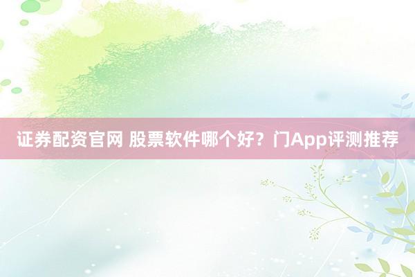 证券配资官网 股票软件哪个好？门App评测推荐
