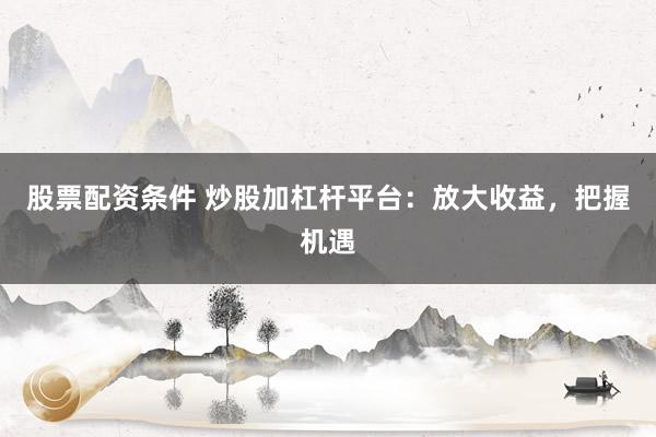 股票配资条件 炒股加杠杆平台：放大收益，把握机遇