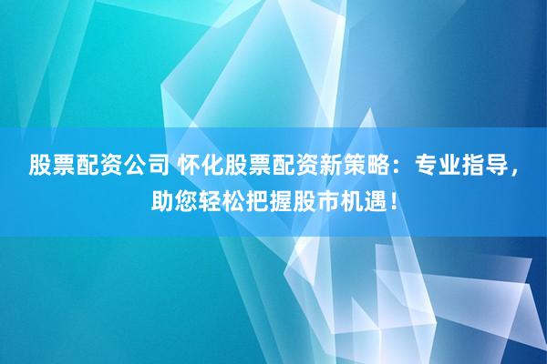 股票配资公司 怀化股票配资新策略：专业指导，助您轻松把握股市机遇！