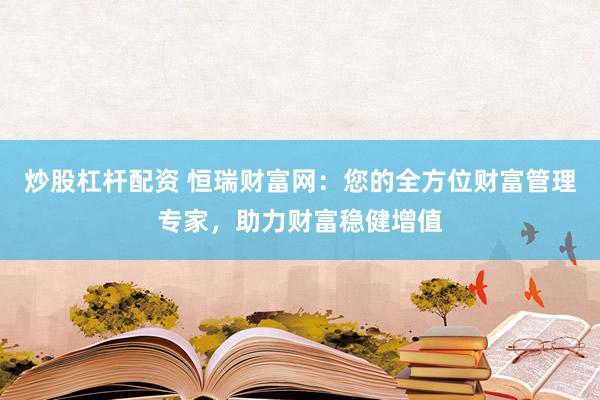 炒股杠杆配资 恒瑞财富网：您的全方位财富管理专家，助力财富稳健增值