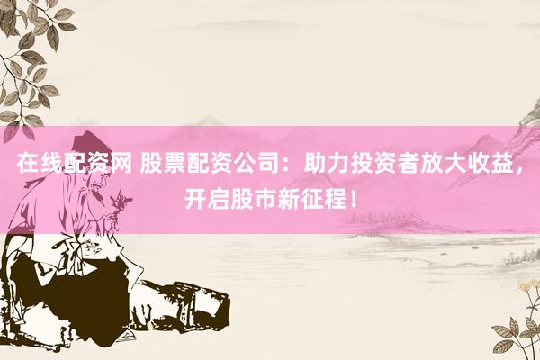 在线配资网 股票配资公司：助力投资者放大收益，开启股市新征程！