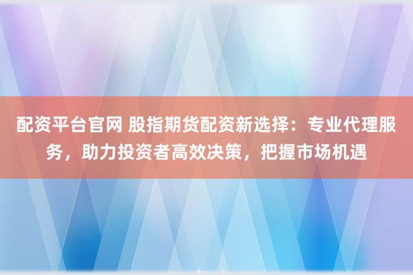 配资平台官网 股指期货配资新选择：专业代理服务，助力投资者高效决策，把握市场机遇