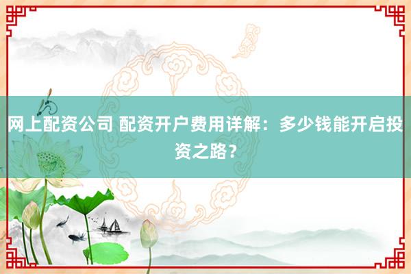 网上配资公司 配资开户费用详解：多少钱能开启投资之路？