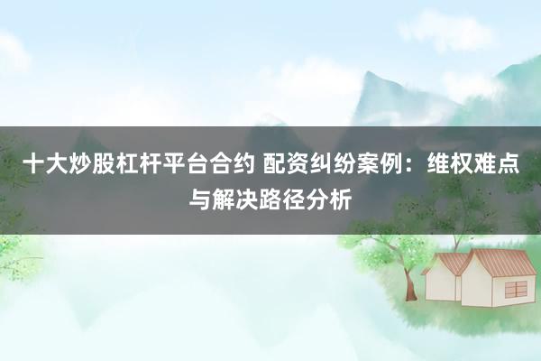 十大炒股杠杆平台合约 配资纠纷案例：维权难点与解决路径分析