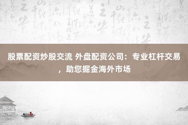 股票配资炒股交流 外盘配资公司：专业杠杆交易，助您掘金海外市场