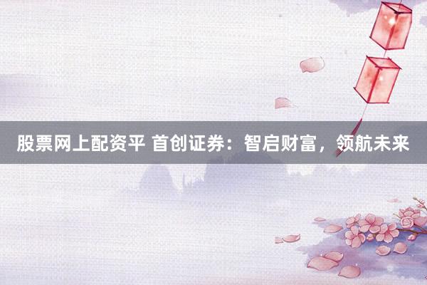 股票网上配资平 首创证券：智启财富，领航未来