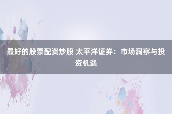 最好的股票配资炒股 太平洋证券：市场洞察与投资机遇