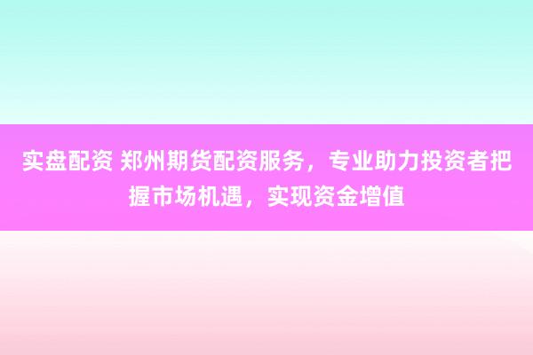 实盘配资 郑州期货配资服务，专业助力投资者把握市场机遇，实现资金增值