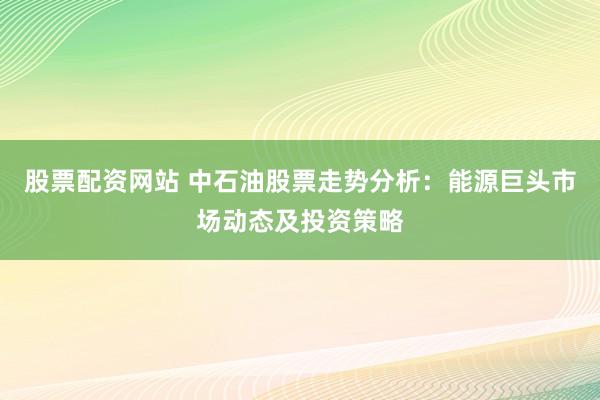 股票配资网站 中石油股票走势分析：能源巨头市场动态及投资策略