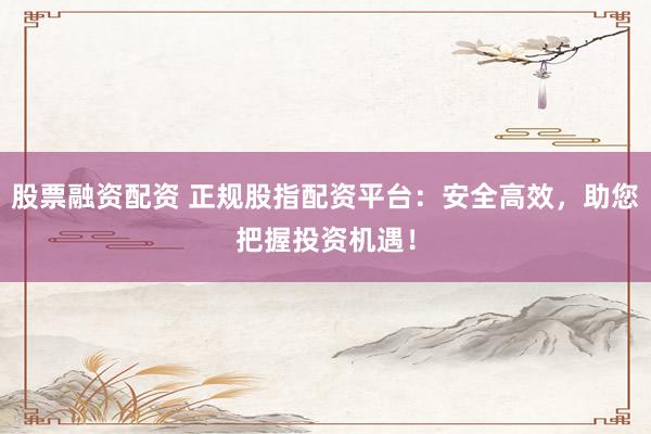 股票融资配资 正规股指配资平台：安全高效，助您把握投资机遇！