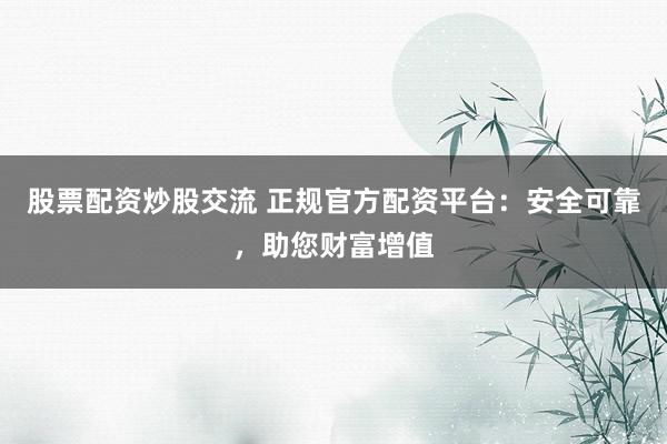 股票配资炒股交流 正规官方配资平台：安全可靠，助您财富增值
