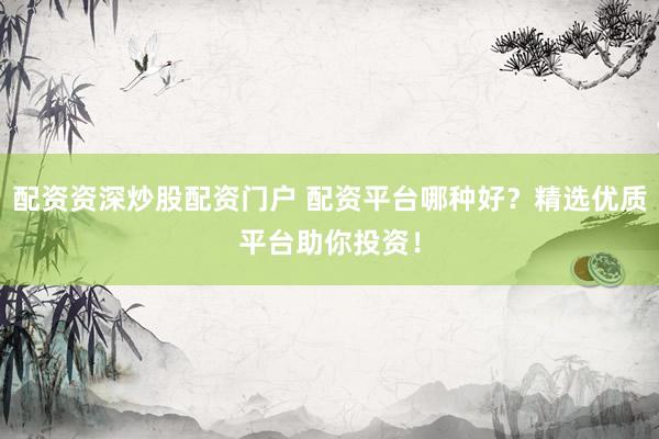配资资深炒股配资门户 配资平台哪种好？精选优质平台助你投资！