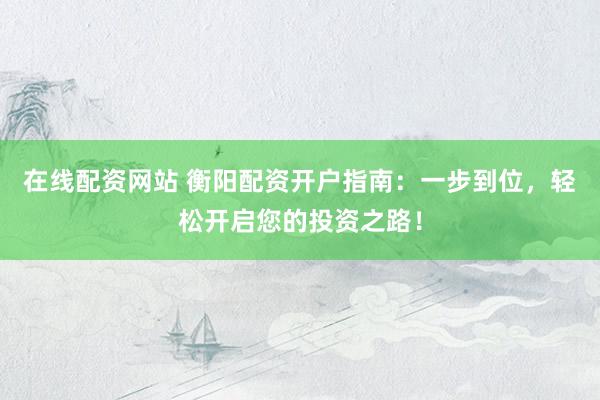 在线配资网站 衡阳配资开户指南：一步到位，轻松开启您的投资之路！