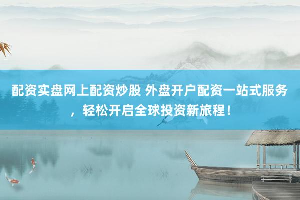 配资实盘网上配资炒股 外盘开户配资一站式服务，轻松开启全球投资新旅程！