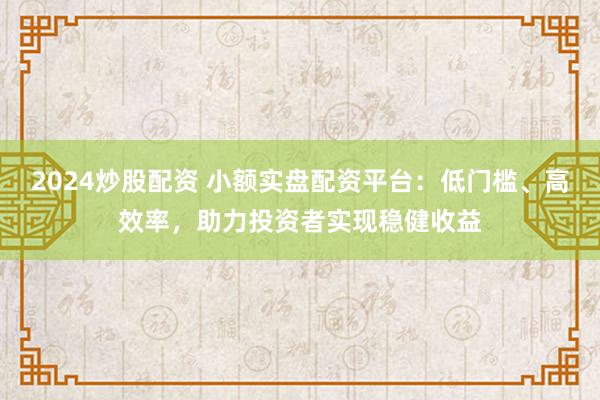 2024炒股配资 小额实盘配资平台：低门槛、高效率，助力投资者实现稳健收益