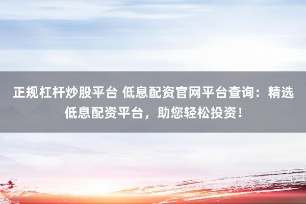正规杠杆炒股平台 低息配资官网平台查询：精选低息配资平台，助您轻松投资！