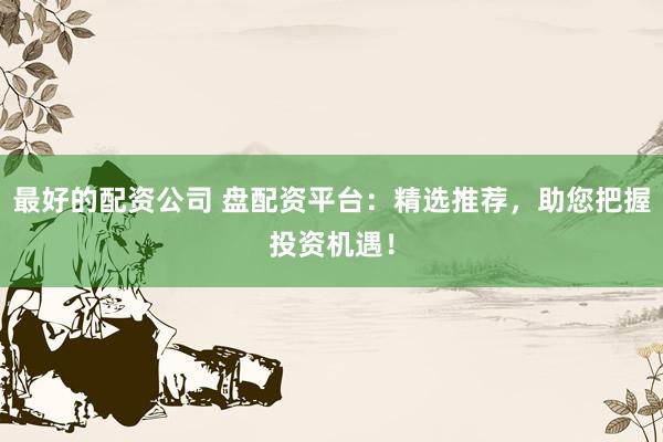 最好的配资公司 盘配资平台:精选推荐,助您把握投资机遇!