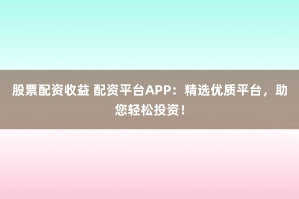 股票配资收益 配资平台APP：精选优质平台，助您轻松投资！
