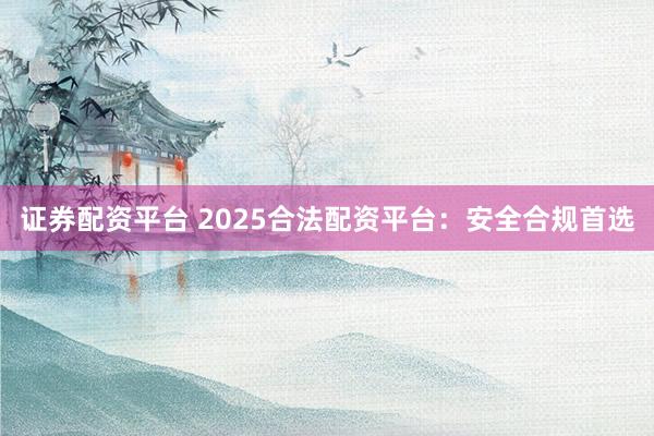 证券配资平台 2025合法配资平台：安全合规首选