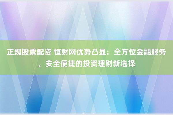 正规股票配资 恒财网优势凸显：全方位金融服务，安全便捷的投资理财新选择