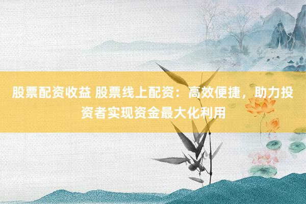 股票配资收益 股票线上配资：高效便捷，助力投资者实现资金最大化利用