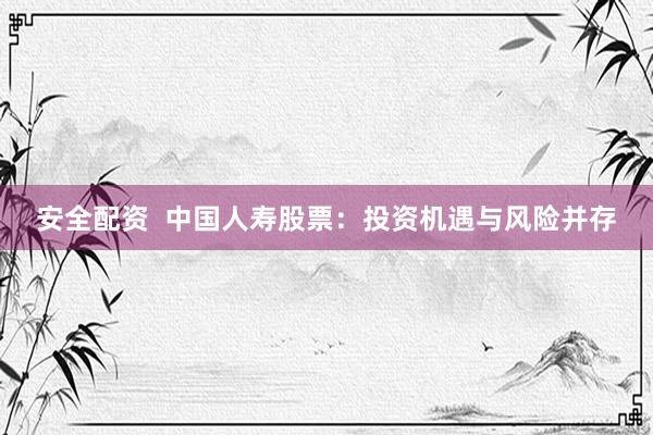 安全配资  中国人寿股票：投资机遇与风险并存