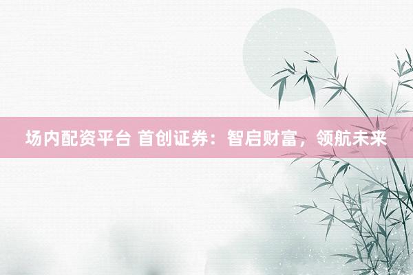 场内配资平台 首创证券：智启财富，领航未来