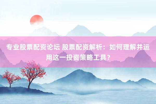专业股票配资论坛 股票配资解析：如何理解并运用这一投资策略工具？