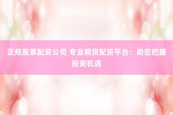 正规股票配资公司 专业期货配资平台:助您把握投资机遇