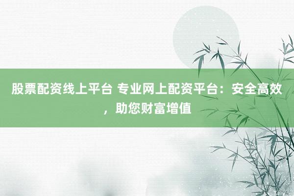 股票配资线上平台 专业网上配资平台：安全高效，助您财富增值