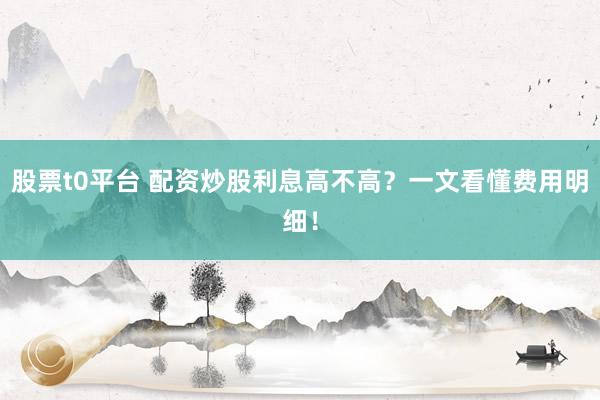 股票t0平台 配资炒股利息高不高？一文看懂费用明细！