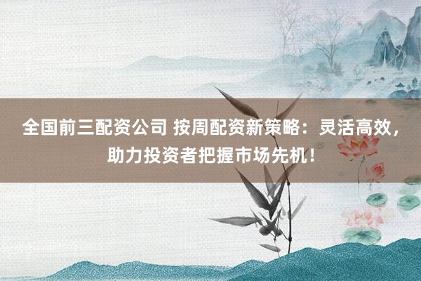 全国前三配资公司 按周配资新策略：灵活高效，助力投资者把握市场先机！