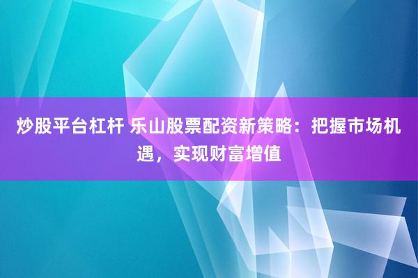 炒股平台杠杆 乐山股票配资新策略：把握市场机遇，实现财富增值