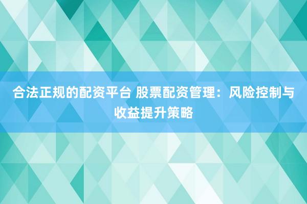 合法正规的配资平台 股票配资管理：风险控制与收益提升策略