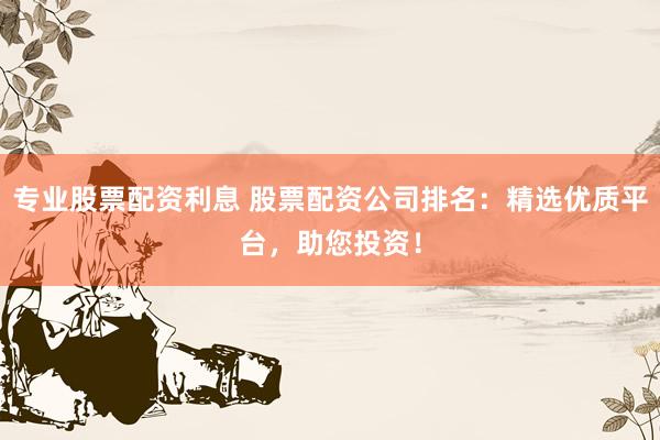 专业股票配资利息 股票配资公司排名：精选优质平台，助您投资！