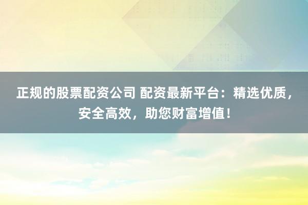正规的股票配资公司 配资最新平台：精选优质，安全高效，助您财富增值！