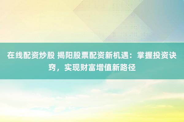 在线配资炒股 揭阳股票配资新机遇：掌握投资诀窍，实现财富增值新路径