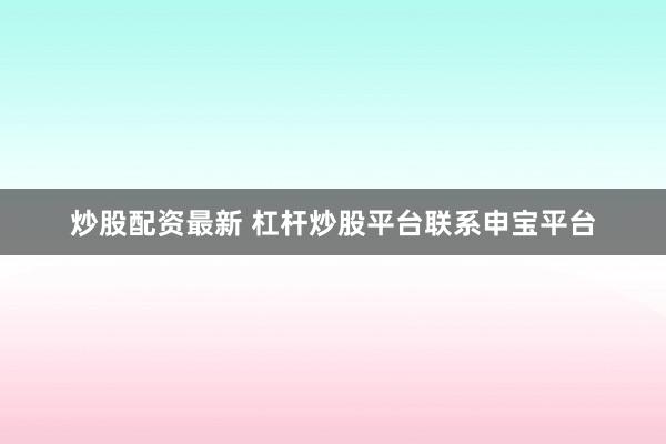 炒股配资最新 杠杆炒股平台联系申宝平台