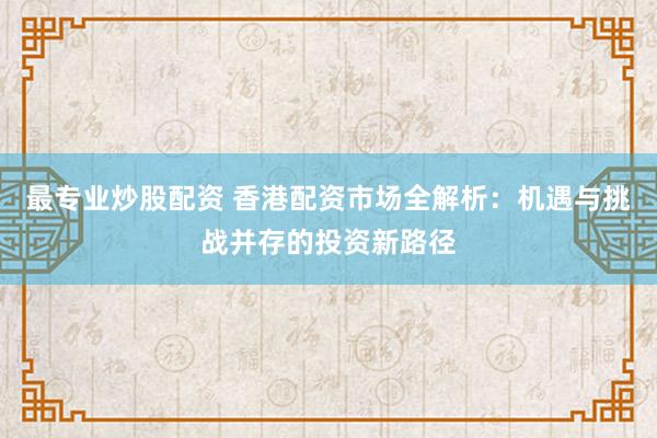 最专业炒股配资 香港配资市场全解析：机遇与挑战并存的投资新路径