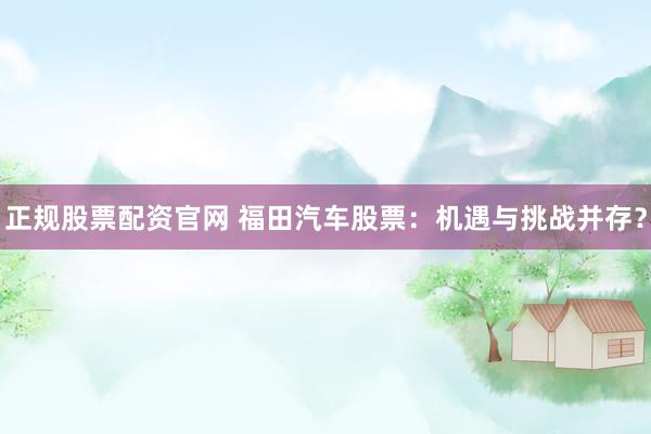 正规股票配资官网 福田汽车股票：机遇与挑战并存？