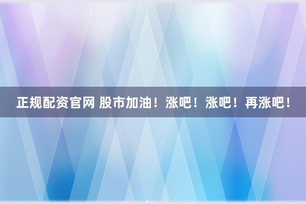 正规配资官网 股市加油！涨吧！涨吧！再涨吧！