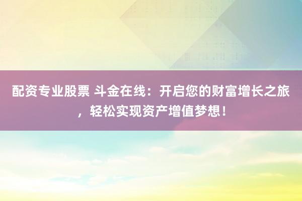 配资专业股票 斗金在线：开启您的财富增长之旅，轻松实现资产增值梦想！