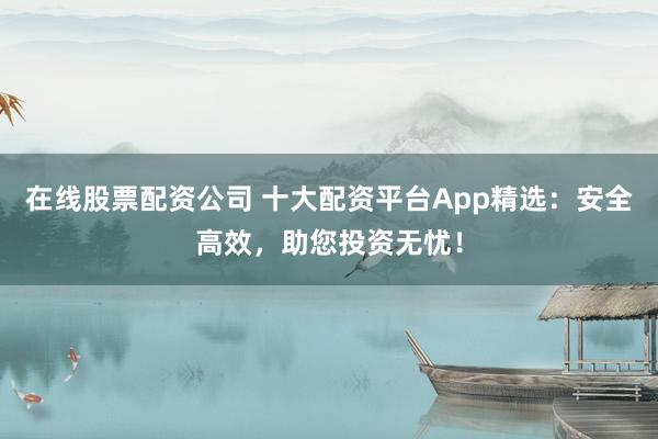在线股票配资公司 十大配资平台App精选：安全高效，助您投资无忧！