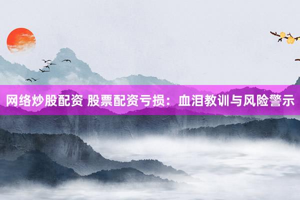 网络炒股配资 股票配资亏损：血泪教训与风险警示