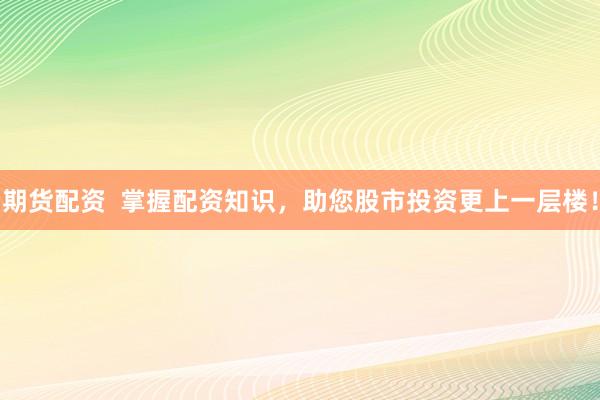 期货配资  掌握配资知识，助您股市投资更上一层楼！