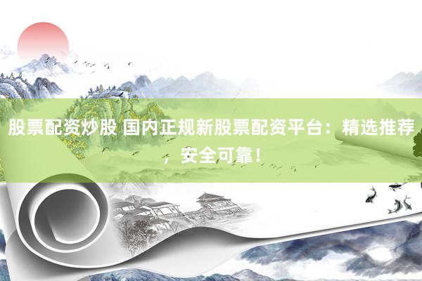 股票配资炒股 国内正规新股票配资平台：精选推荐，安全可靠！